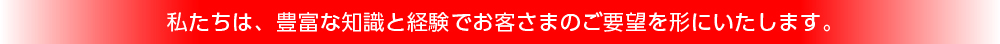 私たちは、豊富な知識と経験でお客さまのご要望を形にいたします。