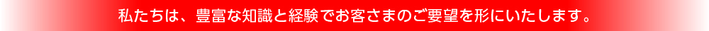 私たちは、豊富な知識と経験でお客さまのご要望を形にいたします。